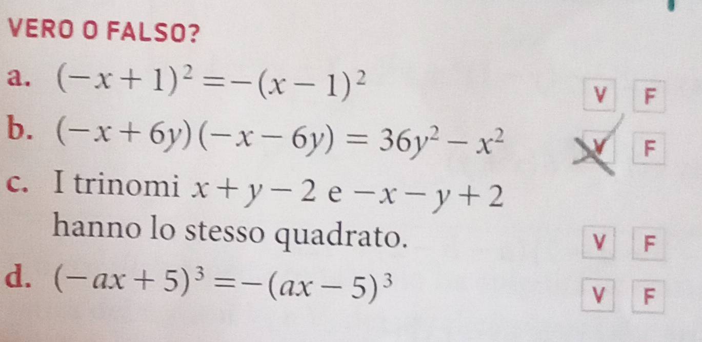 VERO O FALSO?
a. (-x+1)^2=-(x-1)^2
V F
b. (-x+6y)(-x-6y)=36y^2-x^2
F
c. I trinomi x+y-2e -x-y+2
hanno lo stesso quadrato.
V F
d. (-ax+5)^3=-(ax-5)^3
V F