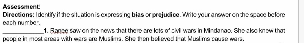 Assessment: 
Directions: Identify if the situation is expressing bias or prejudice. Write your answer on the space before 
each number. 
_1. Ranee saw on the news that there are lots of civil wars in Mindanao. She also knew that 
people in most areas with wars are Muslims. She then believed that Muslims cause wars.
