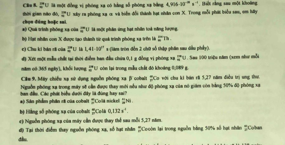 _(92)^(238)U là một đồng vị phóng xạ có hằng số phóng xạ bằng 4,916· 10^(-18)s^(-1). Biết rằng sau một khoảng
thời gian nào đó, _(92)^(238)U xảy ra phóng xạ α và biến đổi thành hạt nhân con X. Trong mỗi phát biểu sau, em hãy
chọn đúng hoặc sai.
#) Quá trình phóng xạ của _(92)^(238)U là một phản ứng hạt nhân toả năng lượng.
b) Hạt nhân con X được tạo thành từ quá trình phóng xạ trên là _(90)^(234)Th
c) Chu kì bán rã của _(92)^(238)U là 1,41· 10^(17) s (làm tròn đến 2 chữ số thập phân sau dấu phẩy).
d) Xét một mẫu chất tại thời điểm ban đầu chứa 0,1 g đồng vị phóng xạ _(92)^(238)U. Sau 100 triệu năm (xem như mỗi
năm có 365 ngày), khối lượng beginarrayr 238 92endarray U còn lại trong mẫu chất đó khoảng 0,089 g.
Cầu 9. Máy chiếu xạ sử dụng nguồn phóng xạ β cobalt  60/27  Co với chu kì bán rã 5,27 năm điều trị ung thư.
Nguồn phóng xạ trong máy sẽ cần được thay mới nếu như độ phóng xạ của nó giảm còn bằng 50% độ phóng xạ
ban đầu. Các phát biểu dưới đây là đúng hay sai?
a) Sản phẩm phân rã của cobalt beginarrayr 60 27endarray Colà nickel _(28)^(61)Ni.
b) Hằng số phóng xạ của cobalt beginarrayr 60 27endarray Colà 0,132s^(-1).
c) Nguồn phóng xạ của máy cần được thay thế sau mỗi 5,27 năm.
d) Tại thời điểm thay nguồn phóng xạ, số hạt nhân Cocòn lại trong nguồn bằng 50% số hạt nhân beginarrayr 60 27endarray beginarrayr 60 27endarray Coban
đầu.