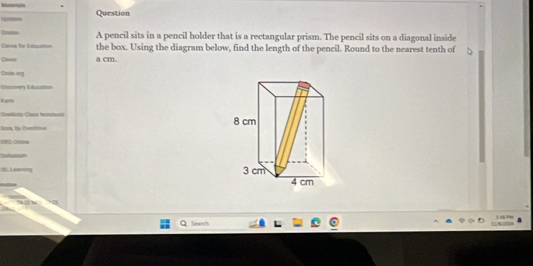 pencil sits in a pencil holder that is a rectangular prism. The pencil sits on a diagonal inside 
Carea, for Education the box. Using the diagram below, find the length of the pencil. Round to the nearest tenth of 
Claser a cm. 
Cadn ory 
Clasovery Ettacattion 
Kar 
CneNata Caras Natebami 
Sara, te Cnfo 
Search