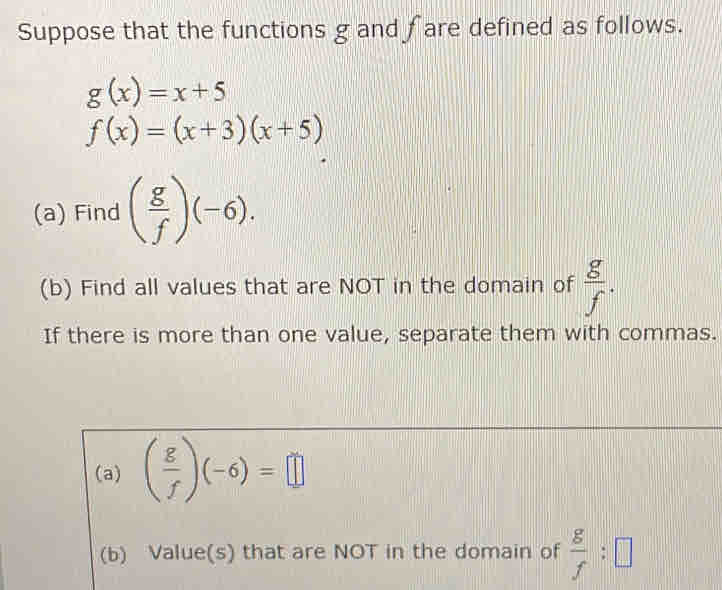 Suppose that the functions g and fare defined as follows.
g(x)=x+5
f(x)=(x+3)(x+5)
(a) Find ( g/f )(-6). 
(b) Find all values that are NOT in the domain of  g/f . 
If there is more than one value, separate them with commas. 
(a) ( g/f )(-6)=□
(b) Value(s) that are NOT in the domain of  g/f :□