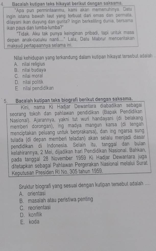 Bacalah kutipan teks hikayat berikut dengan saksama.
"Apa pun permintaanmu, kami akan memenuhinya. Datu
ingin istana bawah laut yang terbuat dari emas dan permata.
dilayani ikan duyung dan gurita? Ingin berkeliling dunia, bersama
ikan paus dan lumba-lumba?"
"Tidak. Aku tak punya keinginan pribadi, tapi untuk masa
depan anak-cucuku nanti...." Lalu, Datu Mabrur menceritakan
maksud pertapaannya selama ini.
Nilai kehidupan yang terkandung dalam kutipan hikayat tersebut adalah .
A. nilai religius
B. nilai budaya
C. nilai moral
D. nilai politik
E. nilai pendidikan
5. Bacalah kutipan teks biografi berikut dengan saksama.
Kini, nama Ki Hadjar Dewantara diabadikan sebagai
seorang tokoh dan pahlawan pendidikan (Bapak Pendidikan
Nasional). Ajarannya, yakni tut wuri handayani (di belakang
memberi dorongan), ing madya mangun karsa (di tengah
menciptakan peluang untuk berprakarsa), dan ing ngarsa sung
tulada (di depan memberi teladan) akan selalu menjadi dasar
pendidikan di Indonesia. Selain itu, tanggal dan bulan
kelahirannya, 2 Mei, dijadikan hari Pendidikan Nasional. Bahkan,
pada tanggal 28 November 1959 Ki Hadjar Dewantara juga
ditetapkan sebagai Pahlawan Pergerakan Nasional melalui Surat
Keputusan Presiden RI No. 305 tahun 1959.
Sruktur biografi yang sesuai dengan kutipan tersebut adalah ....
A. orientasi
B. masalah atau peristiwa penting
C. reorientasi
D. konflik
E. koda