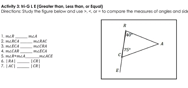 Activity 3: tri-G L E (Greater than, Less than, or Equal)
Directions: Study the figure below and use >, m∠ R _ m∠ A
2. m∠ RCA _ m∠ RAC
3. m∠ ECA _ m∠ CRA
4. m∠ CAR _ m∠ ECA
5. m∠ R+m∠ A _ m∠ ACE
6. |RA| _ |CR|
7. |AC| _ |CR|