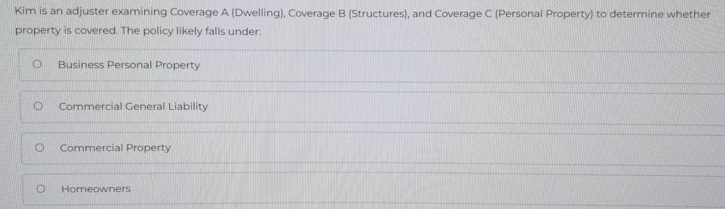 Kim is an adjuster examining Coverage A (Dwelling), Coverage B (Structures), and Coverage C (Personal Property) to determine whether
property is covered. The policy likely falls under:
Business Personal Property
Commercial General Liability
Commercial Property
Homeowners