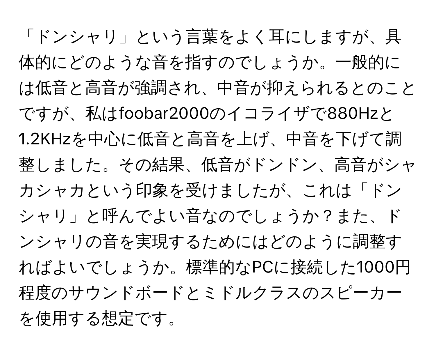 「ドンシャリ」という言葉をよく耳にしますが、具体的にどのような音を指すのでしょうか。一般的には低音と高音が強調され、中音が抑えられるとのことですが、私はfoobar2000のイコライザで880Hzと1.2KHzを中心に低音と高音を上げ、中音を下げて調整しました。その結果、低音がドンドン、高音がシャカシャカという印象を受けましたが、これは「ドンシャリ」と呼んでよい音なのでしょうか？また、ドンシャリの音を実現するためにはどのように調整すればよいでしょうか。標準的なPCに接続した1000円程度のサウンドボードとミドルクラスのスピーカーを使用する想定です。