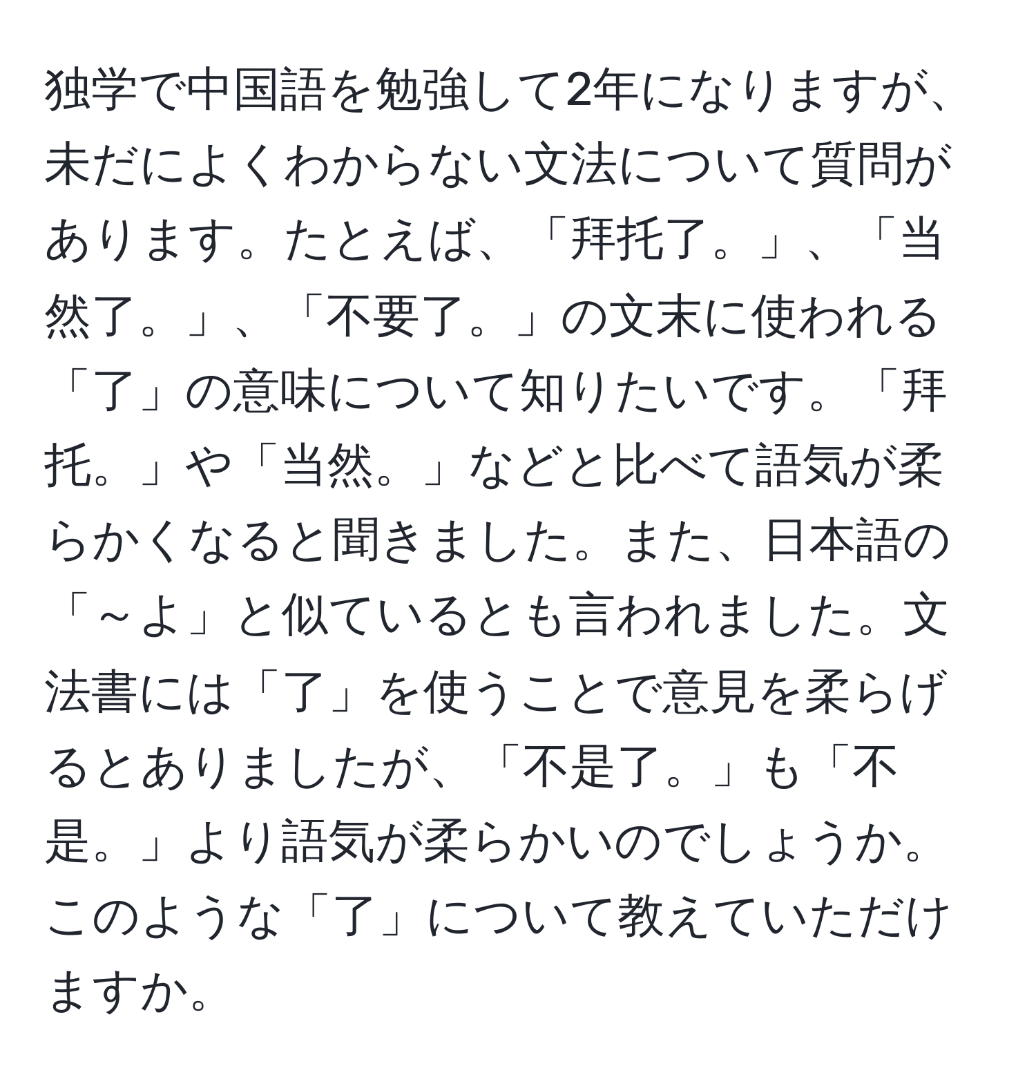 独学で中国語を勉強して2年になりますが、未だによくわからない文法について質問があります。たとえば、「拜托了。」、「当然了。」、「不要了。」の文末に使われる「了」の意味について知りたいです。「拜托。」や「当然。」などと比べて語気が柔らかくなると聞きました。また、日本語の「～よ」と似ているとも言われました。文法書には「了」を使うことで意見を柔らげるとありましたが、「不是了。」も「不是。」より語気が柔らかいのでしょうか。このような「了」について教えていただけますか。