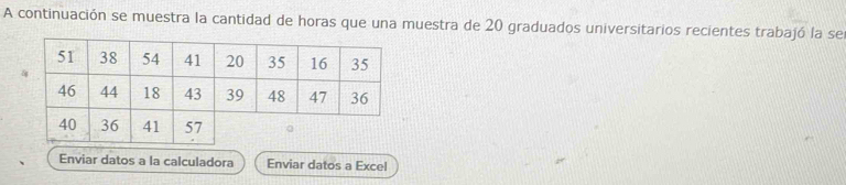 A continuación se muestra la cantidad de horas que una muestra de 20 graduados universitarios recientes trabajó la se 
Enviar datos a la calculadora Enviar datos a Excel