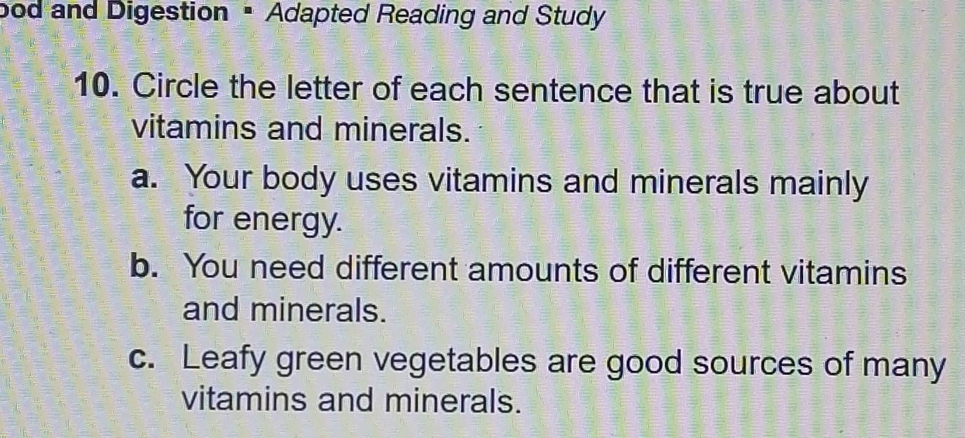 bod and Digestion • Adapted Reading and Study
10. Circle the letter of each sentence that is true about
vitamins and minerals.
a. Your body uses vitamins and minerals mainly
for energy.
b. You need different amounts of different vitamins
and minerals.
c. Leafy green vegetables are good sources of many
vitamins and minerals.