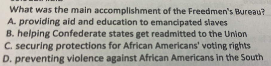What was the main accomplishment of the Freedmen's Bureau?
A. providing aid and education to emancipated slaves
B. helping Confederate states get readmitted to the Union
C. securing protections for African Americans' voting rights
D. preventing violence against African Americans in the South