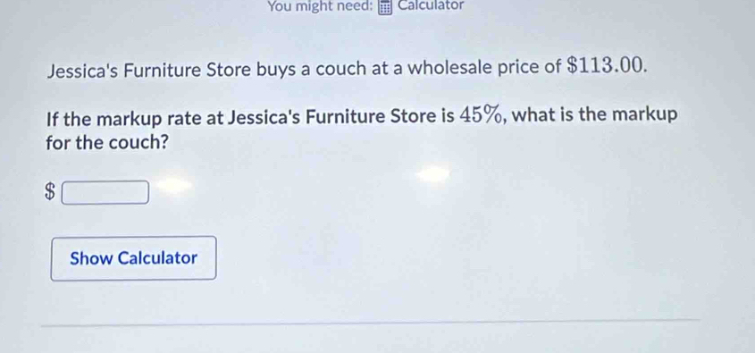 You might need: Calculator 
Jessica's Furniture Store buys a couch at a wholesale price of $113.00. 
If the markup rate at Jessica's Furniture Store is 45%, what is the markup 
for the couch?
$
Show Calculator