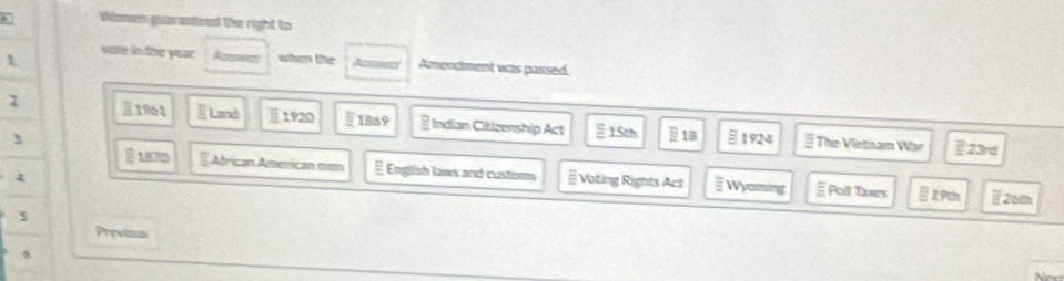 Women guaranboed the right to 
1 
vote in the year Arswes when the Amer Amendment was passed. 
Ⅱ1961 E Land 1920 §1869 a Indian Citizenship Act 15th § 1B 
3 1924 § The Vietnam War § 23rd
1B7D EAfrican American men § English laws and customs # Vating Rights Act Wyoming Polt Txes 19m [20m 
Previous