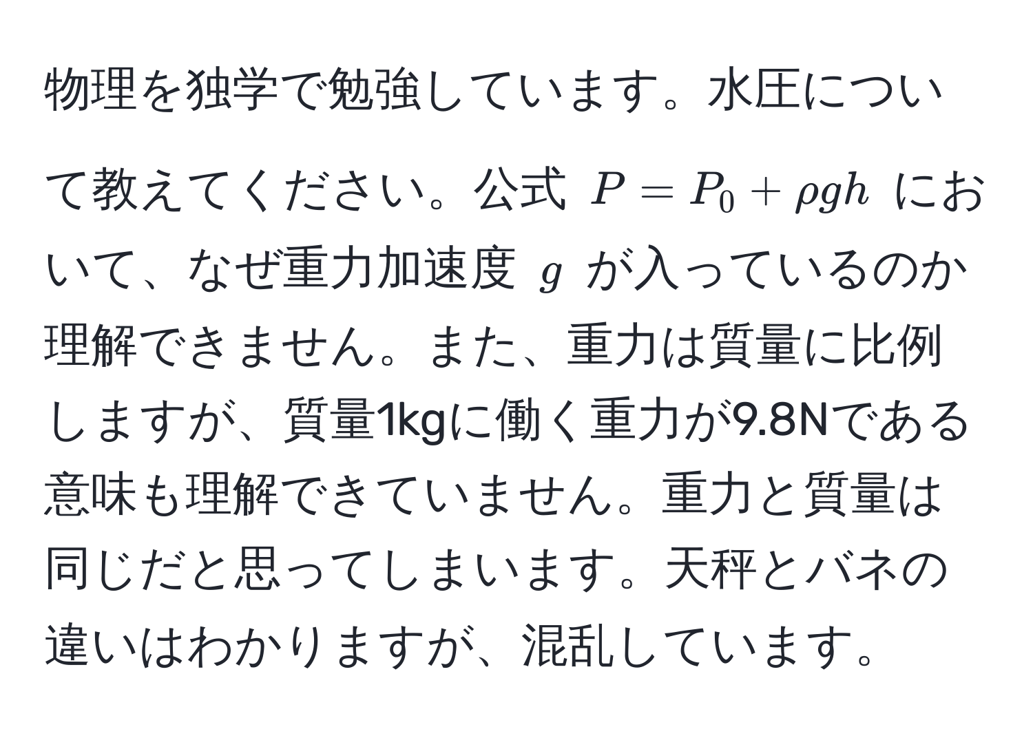 物理を独学で勉強しています。水圧について教えてください。公式 ( P = P_0 + rho gh ) において、なぜ重力加速度 ( g ) が入っているのか理解できません。また、重力は質量に比例しますが、質量1kgに働く重力が9.8Nである意味も理解できていません。重力と質量は同じだと思ってしまいます。天秤とバネの違いはわかりますが、混乱しています。