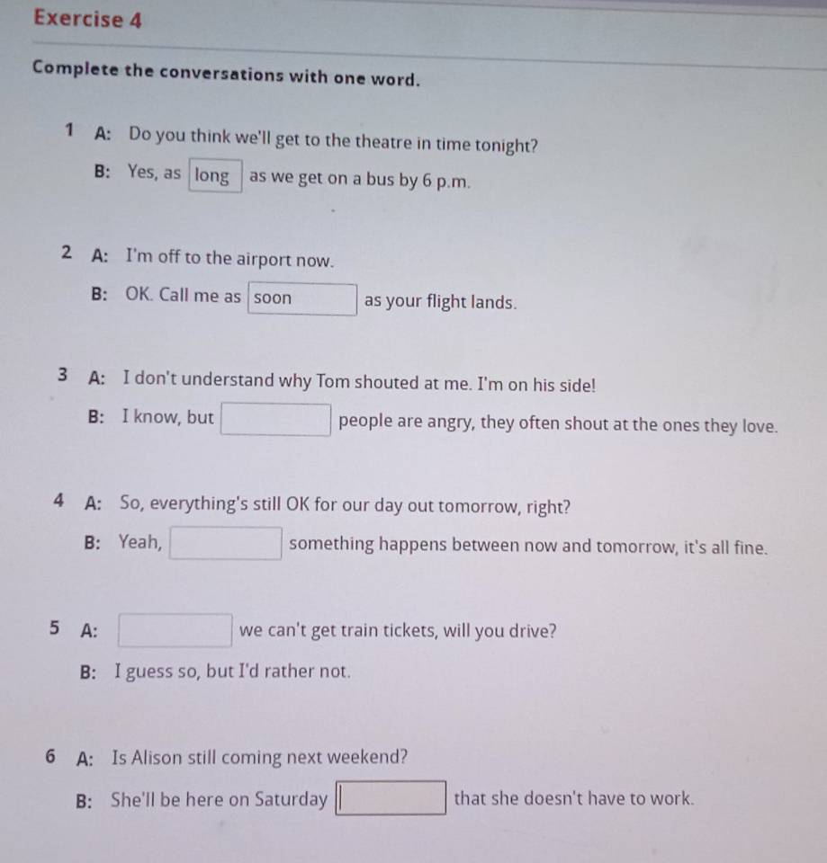 Complete the conversations with one word.
1 A: Do you think we'll get to the theatre in time tonight?
B: Yes, as long as we get on a bus by 6 p.m.
2 A: I'm off to the airport now.
B: OK. Call me as soon as your flight lands.
3 A: I don't understand why Tom shouted at me. I'm on his side!
B: I know, but people are angry, they often shout at the ones they love.
4 A: So, everything's still OK for our day out tomorrow, right?
B: Yeah, something happens between now and tomorrow, it's all fine.
5 A: we can't get train tickets, will you drive?
B: I guess so, but I'd rather not.
6 A: Is Alison still coming next weekend?
B: She'll be here on Saturday that she doesn't have to work.