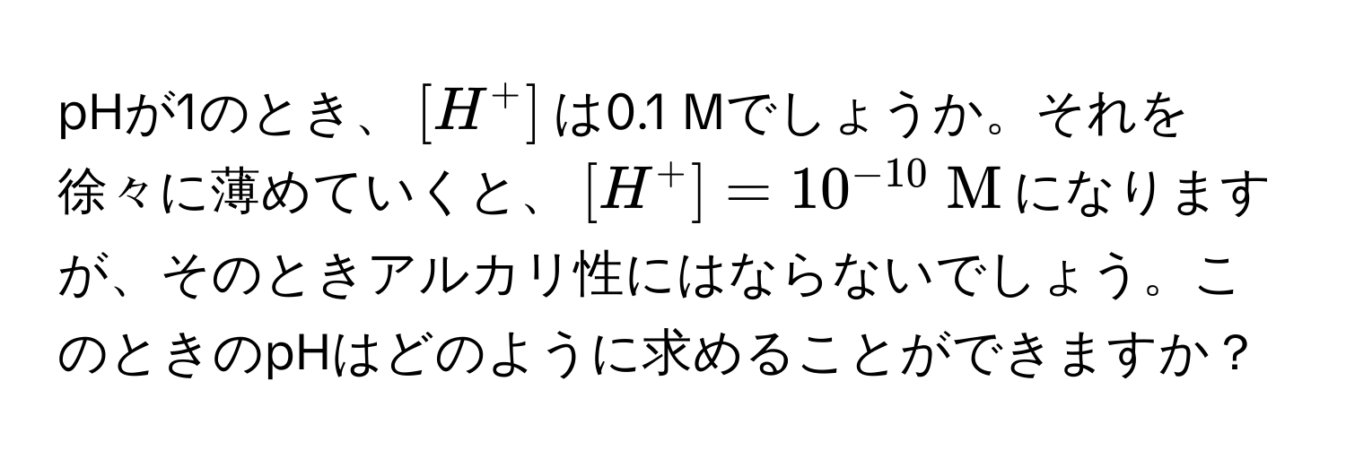 pHが1のとき、([H^(+])は0.1 Mでしょうか。それを徐々に薄めていくと、([H^+]=10^-10)  M)になりますが、そのときアルカリ性にはならないでしょう。このときのpHはどのように求めることができますか？