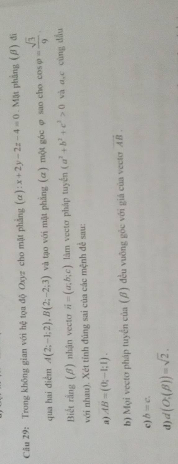 Trong không gian với hệ tọa độ Oxyz cho mặt phẳng (α): x+2y-2z-4=0. Mặt phầng (β) đi 
qua hai điểm A(2;-1;2), B(2;-2;3) và tạo với mặt phẳng (α) một góc φ sao cho cos varphi = sqrt(3)/9 . 
Biết rằng (β) nhận vectơ vector n=(a;b;c) làm vectơ pháp tuyến (a^2+b^2+c^2>0 và a, c cùng dấu 
với nhau). Xét tính đúng sai của các mệnh đề sau: 
a) vector AB=(0;-1;1). 
b) Mọi vectơ pháp tuyển của (β) đều vuông góc với giá của vectơ vector AB. 
c) b=c. 
d) d(O;(beta ))=sqrt(2).