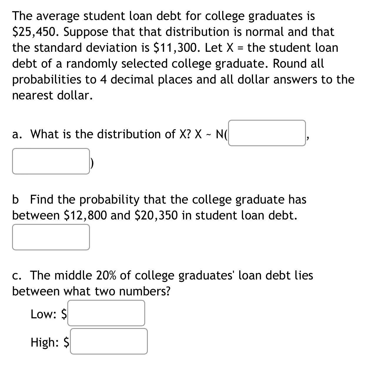 The average student loan debt for college graduates is
$25,450. Suppose that that distribution is normal and that 
the standard deviation is $11,300. Let X= the student loan 
debt of a randomly selected college graduate. Round all 
probabilities to 4 decimal places and all dollar answers to the 
nearest dollar. 
a. What is the distribution of X? Xsim N(□ , 
) 
b Find the probability that the college graduate has 
between $12,800 and $20,350 in student loan debt. 
c. The middle 20% of college graduates' loan debt lies 
between what two numbers? 
Low: $ □
High: $□