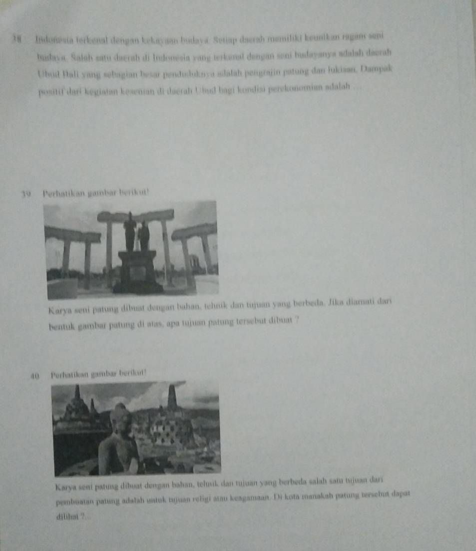 Indonesia terkenal dengan kekayaan budaya. Setiap daerah memiliki keunikan ragam seni 
budaya. Salah satu daerah di Indonesia yang terkenal dengan sani budayanya adalah daerah 
Ubud Bali yang sebagian besar penduduknya adalah pengrajin patung dan lukiaan. Dampak 
positif dari kegiatan kesenian di daerah Ubud bagi kondiai perekonomian adalah .. 
39 Perhatikan gambar berikut! 
Karya seni patung dibuat dengan bahan, tehnik dan tujuan yang berbeda. Jika diamati dari 
beatuk gambar patung di atas, apa tujuan patung tersebut dibuat ? 
40 Perhatikan gambar berikn! 
Karya seni patung dibuat dengan bahan, tehnik dan tujuan yang berbeda salah safu tujuan dari 
pembuatan patung adalah untuk tujuan religi atau keagamaan. Di kota manakah patung tersebut dapat 
dilthat ?...