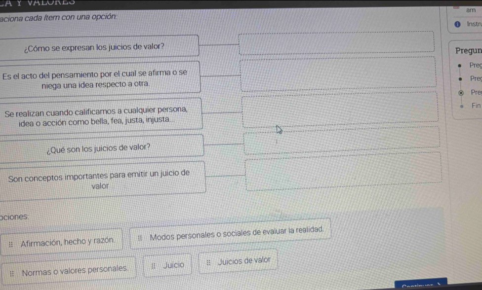 VALURLO
aciona cada Ítem con una opción: am Instr
¿Cómo se expresan los juicios de valor? Pregun Preç
Es el acto del pensamiento por el cual se afirma o se Pre
niega una idea respecto a otra.
Pre
Fin
Se realizan cuando calificamos a cualquier persona,
idea o acción como bella, fea, justa, injusta...
¿Qué son los juicios de valor? 1
Son conceptos importantes para emitir un juicio de
valor
ociones
:: Afirmación, hecho y razón Modos personales o sociales de evaluar la realidad.
!: Normas o valores personales. Juicio :: Juicios de valor
Cantiou ne