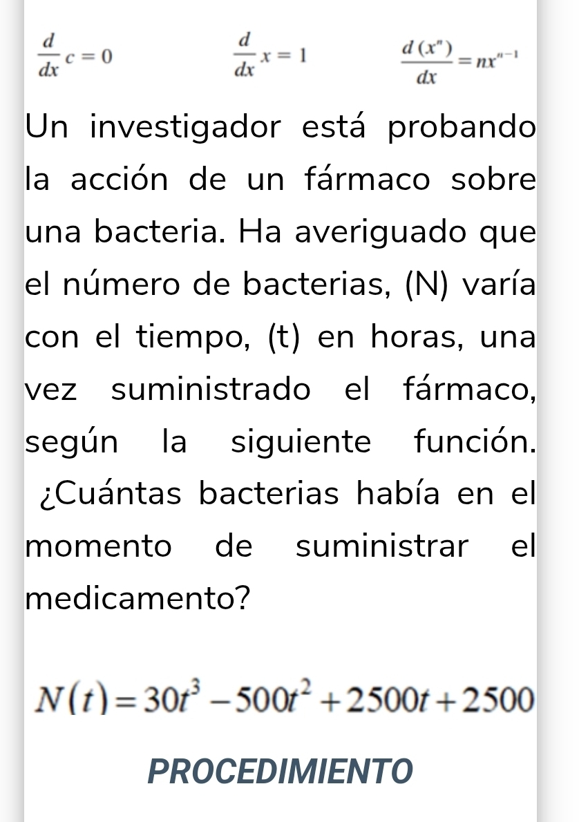  d/dx c=0
 d/dx x=1
 d(x^n)/dx =nx^(n-1)
Un investigador está probando 
la acción de un fármaco sobre 
una bacteria. Ha averiguado que 
el número de bacterias, (N) varía 
con el tiempo, (t) en horas, una 
vez suministrado el fármaco, 
según la siguiente función. 
¿Cuántas bacterias había en el 
momento de suministrar el 
medicamento?
N(t)=30t^3-500t^2+2500t+2500
PROCEDIMIENTO