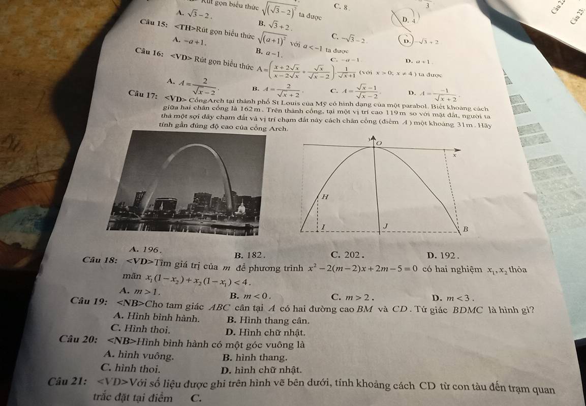 2
C. 8 Câu 22
Kut gọn biểu thức sqrt((sqrt 3)-2)^2 ta được
A. sqrt(3)-2. B. sqrt(3)+2.
D.1
Câu 15: ∠ TH>R lút gọn biểu thức sqrt((a+1)^2)voia C. -sqrt(3)-2. D. -sqrt(3)+2
A. -a+1. B. a-1
ta duex D. a+1.
C. -a-1
Câu 16: Rit gọn biểu thức A=( (x+2sqrt(x))/x-2sqrt(x) + sqrt(x)/sqrt(x)-2 )·  1/sqrt(x)+1  (với x>0;x!= 4)
ta được
A. A= 2/sqrt(x)-2 . B. A= 2/sqrt(x)+2 . C. A= (sqrt(x)-1)/sqrt(x)-2  D. A= (-1)/sqrt(x)+2 .
Câu 17: C ồngArch tại thành phố St Louis của Mỹ có hình dạng của một parabol. Biết khoàng cách
giữa hai chân cổng là 162m. Trên thành cổng, tại một vị trí cao 119m so với mật đất, người ta
thả một sợi dây chạm đất và vị trí chạm đất này cách chân cổng (điểm A ) một khoảng 31m . Hãy
tính gần đúng độ cao của cồng Arch.
A. 196. C. 202 . D. 192 .
B. 182 .
Câu 18: Tìm giá trị của m đề phương trình x^2-2(m-2)x+2m-5=0 có hai nghiệm x_1,x_2 thòa
mãn x_1(1-x_2)+x_2(1-x_1)<4. D.
A. m>1. B. m<0.
C. m>2. m<3.
Câu 19: Cho tam giác ABC cân tại A có hai đường cao BM và CD . Tứ giác BDMC là hình gì?
A. Hình bình hành. B. Hình thang cân.
C. Hình thoi. D. Hình chữ nhật.
Câu 20: Hình bình hành có một góc vuông là
A. hình vuông. B. hình thang.
C. hình thoi. D. hình chữ nhật.
Câu 21: ∠ VD>V lối số liệu được ghi trên hình vẽ bên dưới, tính khoảng cách CD từ con tàu đến trạm quan
trắc đặt tại điểm C.