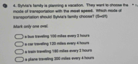 Sylvia's family is planning a vacation. They want to choose the “ 1
mode of transportation with the most speed. Which mode of
transportation should Sylvia's family choose? (S=d/t)
Mark only one oval.
a bus traveling 100 miles every 2 hours
a car traveling 120 miles every 4 hours
a train traveling 180 miles every 2 hours
a plane traveling 200 miles every 4 hours