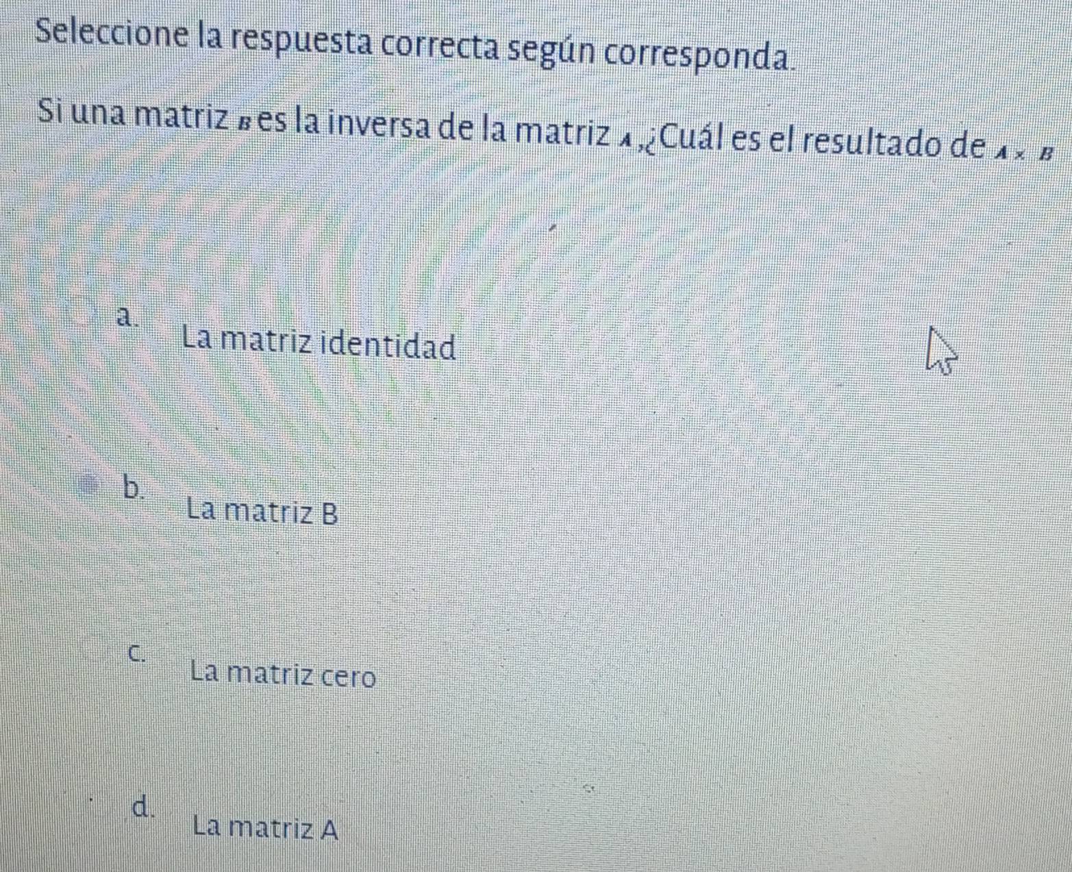 Seleccione la respuesta correcta según corresponda.
Si una matriz b es la inversa de la matriz 1 ,¿Cuál es el resultado de A* B
a.
La matriz identidad
b.
La matriz B
C. La matriz cero
d.
La matriz A