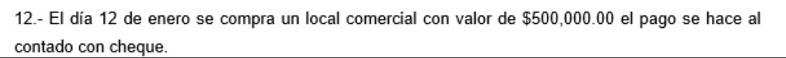 12.- El día 12 de enero se compra un local comercial con valor de $500,000.00 el pago se hace al 
contado con cheque.