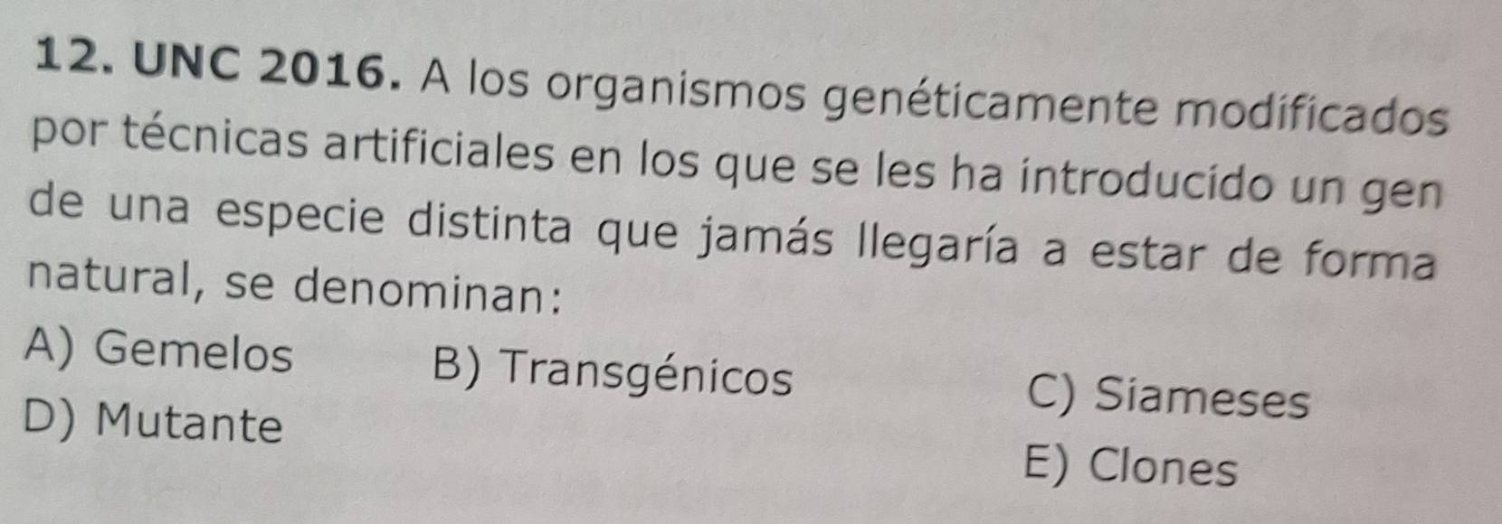 UNC 2016. A los organismos genéticamente modificados
por técnicas artificiales en los que se les ha introducido un gen
de una especie distinta que jamás llegaría a estar de forma
natural, se denominan:
A) Gemelos B) Transgénicos C) Siameses
D) Mutante
E) Clones