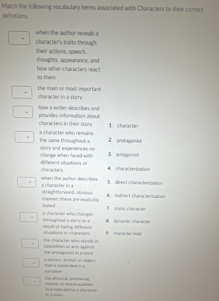 Match the following vocabulary terms associated with Characters to their correct 
defintions. 
when the author reveals a 
character's traits through 
their actions, speech, 
thoughts, appearance, and 
how other characters react 
to them 
the main or most important 
character in a story 
how a writer describes and 
provides information about 
characters in their story 1. character 
a character who remains 
the same throughout a 2. protagonist 
story and experiences no 
change when faced with 3. antagonist 
different situations or 
characters 
4. characterization 
when the author describes 5. direct characterization 
a character in a 
straightforward, obvious 6. indirect characterization 
manner; these are explicitly 
stated 7. static character 
a character who changes 
throughout a story as a 8. dynamic character 
result of facing different 
situations or characters 9. character trait 
the character who stands in 
opposition or acts against 
the protagonist in a story 
a person, animal, or object 
that is presented in a 
narrative 
the physical, emotional, 
mental, or moral qualities 
that help define a character 
in a story