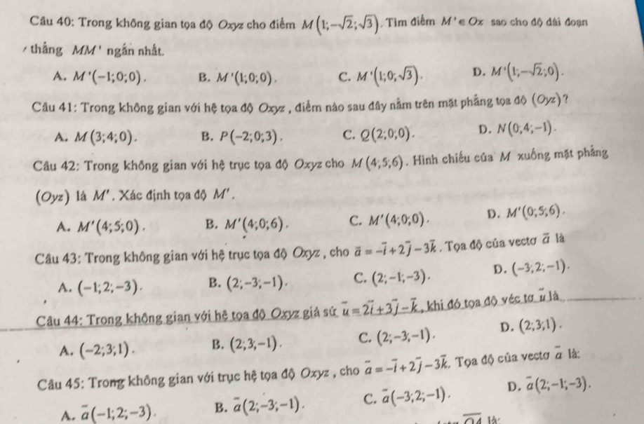 Trong không gian tọa độ Oxyz cho điểm M(1;-sqrt(2);sqrt(3)) , Tìm điểm M'∈ Ox sao cho độ dài đoạn
/ thắng MM ' ngắn nhất.
A. M'(-1;0;0). B. M'(1;0;0). C. M'(1;0;sqrt(3)). D. M'(1;-sqrt(2);0).
Câu 41: Trong không gian với hệ tọa độ Oxyz , điểm nào sau đây nằm trên mặt phẳng tọa ở △ (OH) ) ?
A. M(3;4;0). B. P(-2;0;3). C. Q(2;0;0). D. N(0,4;-1).
Câu 42: Trong không gian với hệ trục tọa độ Oxyz cho M(4;5;6). Hình chiếu của M xuống mặt phẳng
(Oyz) là M'. Xác định tọa độ M'.
A. M'(4;5;0). B. M'(4;0;6). C. M'(4;0;0). D. M'(0;5;6).
Câu 43: Trong không gian với hệ trục tọa độ Oxyz , cho vector a=-vector i+2vector j-3vector k. Tọa độ của vectơ overline a là
A. (-1;2;-3). B. (2;-3;-1). C. (2;-1;-3). D. (-3;2;-1).
Câu 44: Trong không gian với hệ tọa độ Oxyz giả sứ overline u=2overline i+3overline j-overline k , khi đó tọa độ véc tơ n là
C. (2;-3;-1). D. (2;3;1).
A. (-2;3;1).
B. (2;3;-1).
Câu 45: Trong không gian với trục hệ tọa độ Oxyz , cho vector a=-vector i+2vector j-3vector k : Tọa độ của vectơ overline a là:
A. overline a(-1;2;-3). B. overline a(2;-3;-1). C. overline a(-3;2;-1). D. overline a(2;-1;-3).
overline OA à