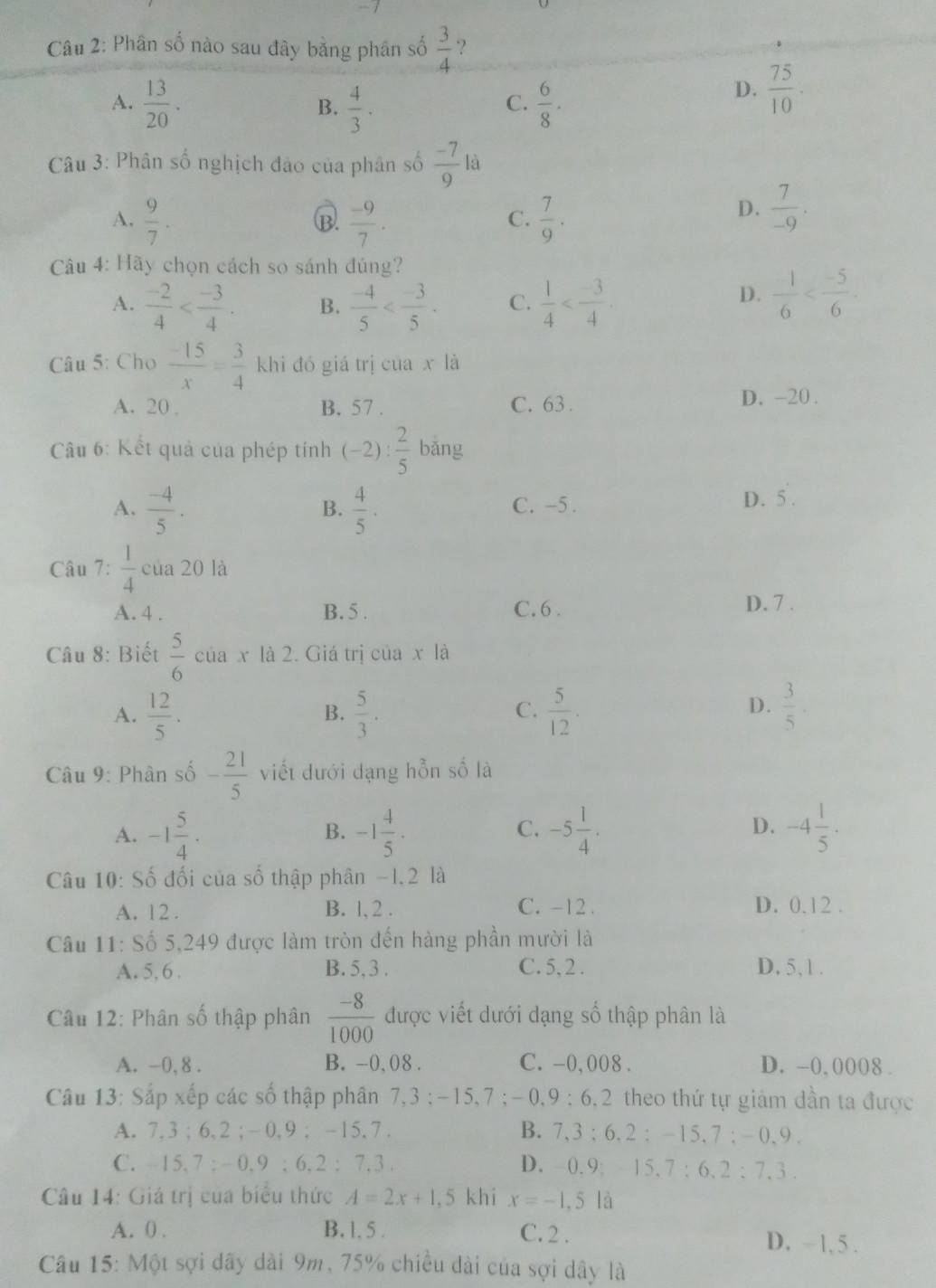 Phân số nào sau đây bằng phân số  3/4  ?
A.  13/20 .  4/3 .  6/8 ·
B.
C.
D.  75/10 ·
*  Câu 3: Phân số nghịch đảo của phân số  (-7)/9 la
A.  9/7 .  (-9)/7 .  7/9 .
B.
C.
D.  7/-9 .
Câu 4: Hãy chọn cách so sánh đúng?
A.  (-2)/4  B.  (-4)/5  C.  1/4 
D.  (-1)/6 
Câu 5: Cho  (-15)/x = 3/4  k hi đó giá trị của x là
A. 20 , B. 57 . C. 63 .
D. -20 .
Câu 6: Kết quả của phép tính (-2): 2/5  bǎng
A.  (-4)/5 .  4/5 . C. -5 .
B.
D. 5 .
Câu 7:  1/4  của 20 là
A. 4 . B. 5 . C. 6 . D. 7 .
Câu 8: Biết  5/6  của x là 2. Giá trị của x là
A.  12/5 .  5/3 .  5/12 .  3/5 .
B.
C.
D.
Câu 9: Phân số - 21/5  viết đưới dạng hỗn số là
A. -1 5/4 · -1 4/5 . -5 1/4 . -4 1/5 .
B.
C.
D.
Câu 10: Số đối của số thập phân −1,2 là
A. 12 . B. l, 2 . C. -12 . D. 0,12 .
Câu 11: Số 5,249 được làm tròn đến hàng phần mười là
A. 5,6 . B. 5, 3 . C. 5, 2 . D. 5, 1 .
Câu 12: Phân số thập phân  (-8)/1000  được viết dưới dạng số thập phân là
A. -0, 8 . B. -0, 08 . C. -0,008 . D. -0,0008 .
Câu 13: Sắp xếp các số thập phân 7,3 ;-15,7 ;- 0,9 ; 6,2 theo thứ tự giảm dần ta được
A. 7,3 ; 6,2; -0,9 ; -15,7. B. 7,3 ; 6.2 :  -15. 7: - 0. 9 .
C. - 15. 7 : - 0. 9 ; 6, 2 : 7.3 . D. 0. 9: 15.7 : 6. 2 : 7.3 .
Câu 14: Giá trị của biểu thức A=2x+1,5 khi x=-1,5 là
A. 0 . B. 1. 5 . C. 2 . D. ~ 1, 5 .
Câu 15: Một sợi dây dài 9m, 75% chiều dài của sợi dây là