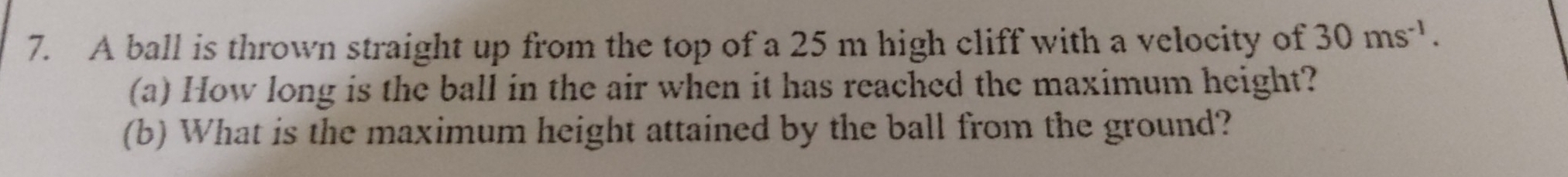 A ball is thrown straight up from the top of a 25 m high cliff with a velocity of 30ms^(-1). 
(a) How long is the ball in the air when it has reached the maximum height? 
(b) What is the maximum height attained by the ball from the ground?