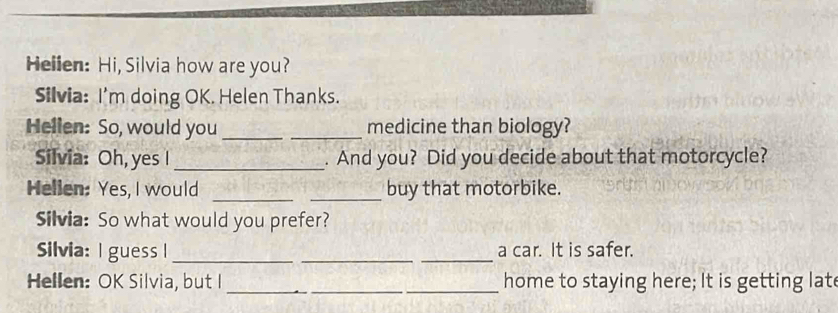 Hellen: Hi, Silvia how are you? 
Silvia: I'm doing OK. Helen Thanks. 
Hellen: So, would you_ _medicine than biology? 
Silvia: Oh, yes I_ . And you? Did you decide about that motorcycle? 
__ 
Helien: Yes, I would buy that motorbike. 
Silvia: So what would you prefer? 
Silvia: I guess I ___a car. It is safer. 
Hellen: OK Silvia, but I ___home to staying here; It is getting lat