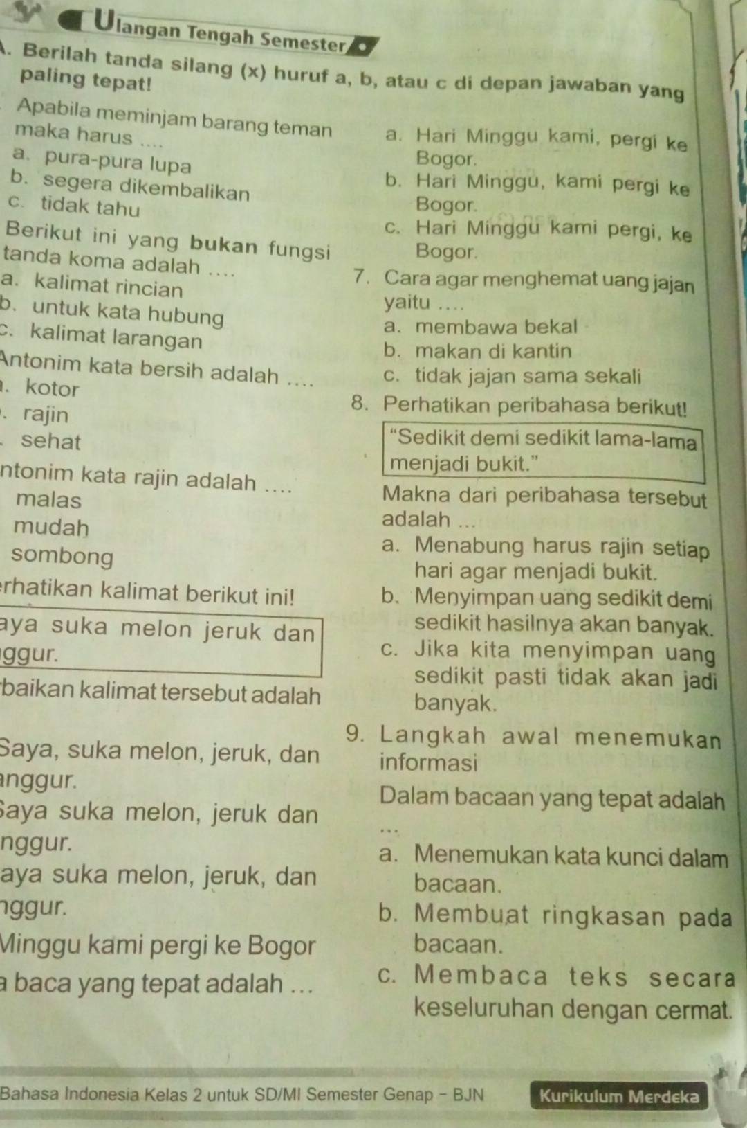 Ulangan Tengah Semester, .
A. Berilah tanda silang (x) huruf a, b, atau c di depan jawaban yang
paling tepat!
Apabila meminjam barang teman a. Hari Minggu kami, pergi ke
maka harus ....
a. pura-pura lupa
Bogor.
b. Hari Minggu, kami pergi ke
b. segera dikembalikan
c. tidak tahu Bogor.
c. Hari Minggu kami pergi, ke
Berikut ini yang bukan fungsi
Bogor.
tanda koma adalah ....
7. Cara agar menghemat uang jajan
a. kalimat rincian yaitu ..
b. untuk kata hubung
a.membawa bekal
c. kalimat larangan
b. makan di kantin
Antonim kata bersih adalah ... c. tidak jajan sama sekali
. kotor
、 rajin
8. Perhatikan peribahasa berikut!
sehat
*Sedikit demi sedikit lama-lama
menjadi bukit."
ntonim kata rajin adalah ....
malas
Makna dari peribahasa tersebut
mudah
adalah ...
sombong
a. Menabung harus rajin setiap
hari agar menjadi bukit.
rhatikan kalimat berikut ini! b. Menyimpan uang sedikit demi
sedikit hasilnya akan banyak.
aya suka melon jeruk dan c. Jika kita menyimpan uang
ggur.
sedikit pasti tidak akan jadi
baikan kalimat tersebut adalah banyak.
9. Langkah awal menemukan
Saya, suka melon, jeruk, dan informasi
nggur. Dalam bacaan yang tepat adalah
Saya suka melon, jeruk dan
nggur. a. Menemukan kata kunci dalam
aya suka melon, jeruk, dan bacaan.
nggur. b. Membuat ringkasan pada
Minggu kami pergi ke Bogor bacaan.
a baca yang tepat adalah ... c. Membaca teks secara
keseluruhan dengan cermat.
Bahasa Indonesia Kelas 2 untuk SD/MI Semester Genap - BJN Kurikulum Merdeka