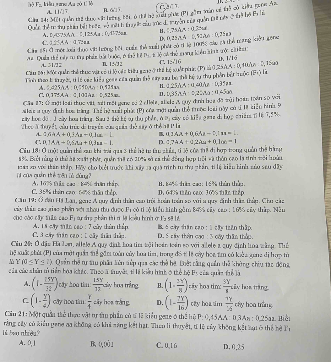 hệ F_2 ,  kiểu gene Aa có tỉ lệ D.
A. 11/17. B. 6/17. C.3/17.
Câu 14: Một quần thể thực vật lưỡng bội, ở thể hệ xuất phát (P) gồm toàn cá thể có kiểu gene Aa
Quần thể tự thụ phần bắt buộc, về mặt lí thuyết cầu trúc di truyền của quần thể này ở thế hệ F_3 là
A. 0,4375AA : 0,125Aa : 0,4375aa. B. 0,75AA : 0,25aa.
D. 0,25AA : 0,50Aa : 0,25aa.
C. 0,25AA : 0,75aa.
Câu 15: Ở một loài thực vật lưỡng bội, quần thể xuất phát có tỉ lệ 100% các cá thể mang kiểu gene
Aa. Quần thể này tự thụ phần bắt buộc, ở thế hệ F_5 tỉi lệ cá thể mang kiểu hình trội chiếm:
A. 31/32 B. 15/32 C. 15/16 D. 1/16
Câu 16: Một quần thể thực vật có tỉ lệ các kiểu gene ở thể hệ xuất phát (P) là 0,25AA : 0,40Aa : 0,35aa.
Tính theo lí thuyết, tỉ lệ các kiểu gene của quần thể này sau ba thể hệ tự thụ phần bắt buộc (F_3) là
A. 0,425AA : 0,050Aa : 0,525aa. B. 0,25AA : 0,40Aa : 0,35aa.
C. 0,375AA : 0,100Aa : 0,525aa. D. 0,35AA : 0,20Aa : 0,45aa.
Câu 17: Ở một loài thực vật, xét một gene có 2 allele, allele A quy định hoa đỏ trội hoàn toàn so với
allele a quy định hoa trắng. Thể hệ xuất phát (P) của một quần thể thuộc loài này có tỉ lệ kiểu hình 9
cây hoa đỏ : 1 cây hoa trắng. Sau 3 thế hệ tự thụ phần, ở F_3 cây có kiểu gene dị hợp chiếm tỉ lệ 7,5%.
Theo lí thuyết, cầu trúc di truyền của quần thể này ở thế hệ P là
A. 0,6AA+0,3Aa+0,1aa=1. B. 0,3AA+0,6Aa+0,1aa=1.
C. 0,1AA+0,6Aa+0,3aa=1. D. 0,7AA+0,2Aa+0,1aa=1.
Câu 18: Ở một quần thể sau khi trải qua 3 thế hệ tự thụ phần, tỉ lệ của thể dị hợp trong quần thể bằng
8%. Biết rằng ở thế hệ xuất phát, quần thể có 20% số cá thể đồng hợp trội và thân cao là tính trội hoàn
toàn so với thân thấp. Hãy cho biết trước khi xảy ra quá trình tự thụ phần, tỉ lệ kiều hình nào sau đây
là của quần thể trên là đúng?
A. 16% thân cao : 84% thân thấp. B. 84% thân cao: 16% thân thấp.
C. 36% thân cao: 64% thân thấp. D. 64% thân cao: 36% thân thấp.
Câu 19: Ở đậu Hà Lan, gene A quy định thân cao trội hoàn toàn so với a quy định thân thấp. Cho các
tây thân cao giao phần với nhau thu được F_1 có tỉ lệ kiểu hình gồm 84% cây cao : 16% cây thấp. Nếu
cho các cây thân cao F_1 tự thụ phần thì tỉ lệ kiểu hình ở F_2 sẽ là
A. 18 cây thân cao : 7 cây thân thấp.  B. 6 cây thân cao : 1 cây thân thấp.
C. 3 cây thân cao : 1 cây thân thấp. D. 5 cây thân cao : 3 cây thân thấp.
Câu 20: Ở đậu Hà Lan, allele A quy định hoa tím trội hoàn toàn so với allele a quy định hoa trắng. Thế
hệ xuất phát (P) của một quần thể gồm toàn cây hoa tím, trong đó tỉ lệ cây hoa tím có kiều gene dị hợp tử
là Y(0≤ Y≤ 1) 0. Quần thể tự thụ phần liên tiếp qua các thế hệ. Biết rằng quần thể không chịu tác động
của các nhân tố tiến hóa khác. Theo lí thuyết, tỉ lệ kiểu hình ở thế hệ F_3 của quần thể là
A. (1- 15Y/32 ) cây hoa tím:  15Y/32 chat ay° hoa trắng. B. (1- 3Y/8 ) cây hoa tím:  3Y/8  cây hoa trắng.
C. (1- Y/4 ) cây hoa tím:  Y/4  cây hoa trắng. D. (1- 7Y/16 ) cây hoa tím:  7Y/16  cây hoa trắng.
Câu 21: Một quần thể thực vật tự thụ phần có tỉ lệ kiểu gene ở thế hệ P: 0,45AA : 0,3Aa : 0,25aa. Biết
rằng cây có kiểu gene aa không có khả năng kết hạt. Theo lí thuyết, tỉ lệ cây không kết hạt ở thế hệ F_1
là bao nhiêu?
A. 0,1 B. 0,001 C. 0,16 D. 0,25