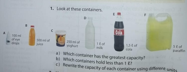 Look at these containers. 
D 
B 
C 
A 100 ml
of eye 500 ml of 250 ml of 1 l of 
drops juice yoghurt milk 
n 
a) Which container has the greatest capacity? 
b) Which containers hold less than 1 ? 
c ) Rewrite the capacity of each container using different units.