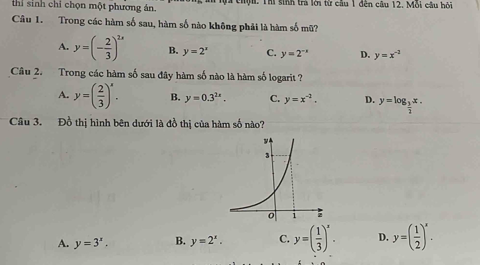 thi sinh chỉ chọn một phương án. Mi chộn: Thí sinh tra lới từ cầu 1 đên câu 12. Mồi câu hỏi
Câu 1. Trong các hàm số sau, hàm số nào không phải là hàm số mũ?
A. y=(- 2/3 )^2x B. y=2^x
C. y=2^(-x) D. y=x^(-2)
Câu 2. Trong các hàm số sau đây hàm số nào là hàm số logarit ?
A. y=( 2/3 )^x. B. y=0.3^(2x). C. y=x^(-2). D. y=log _ 3/2 x. 
Câu 3. Đồ thị hình bên dưới là đồ thị của hàm số nào?
B.
A. y=3^x. y=2^x.
C. y=( 1/3 )^x. D. y=( 1/2 )^x.