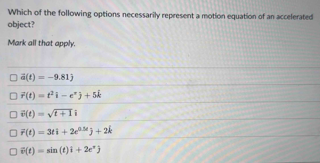 Which of the following options necessarily represent a motion equation of an accelerated
object?
Mark all that apply.
vector a(t)=-9.81hat j
vector r(t)=t^2hat i-e^(π)hat j+5hat k
vector v(t)=sqrt(t+1)
vector r(t)=3that i+2e^(0.5t)hat j+2hat k
vector v(t)=sin (t)hat i+2e^(π)hat j