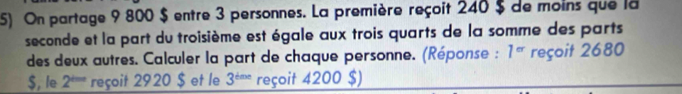 On partage 9 800 $ entre 3 personnes. La première reçoit 240 $ de moins que la 
seconde et la part du troisième est égale aux trois quarts de la somme des parts 
des deux autres. Calculer la part de chaque personne. (Réponse : 1^(cr) reçoit 2680
$, le 2^(t=a) reçoit 2920 $ et le 3^(tme) reçoit 4200 $)