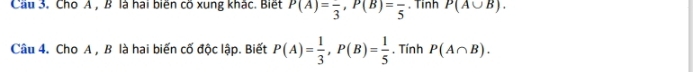 Cầu 3. Cho A , B là hai biến cõ xung khác. Biết P(A)=frac 3, P(B)=frac 5. Tinh P(A∪ B). 
Câu 4. Cho A , B là hai biến cố độc lập. Biết P(A)= 1/3 , P(B)= 1/5 . Tính P(A∩ B).