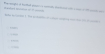 The weight of football players is nomally distributed with s moir of 200 soonm and s
standard deviation of 25 pounds.
Refer to Exhibit 1. The peobabiity of s slaver worighing room for 201i1 yooud a
6.589
H5
”