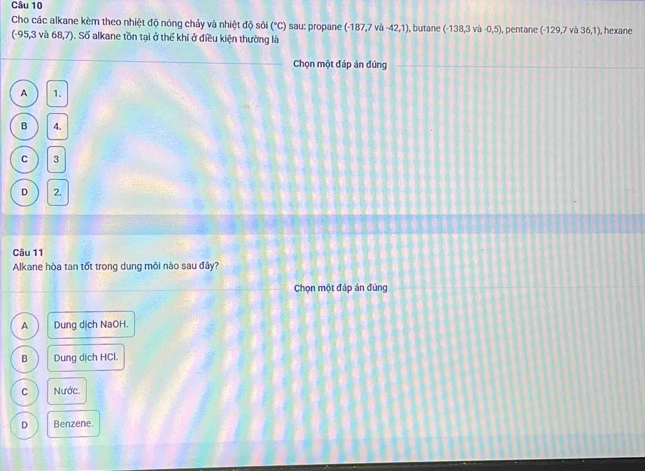Cho các alkane kèm theo nhiệt độ nóng chảy và nhiệt độ sôi (^circ C) sau: propane (-187,7va-42,1) , butane (-138,3va-0,5) , pentane (-129,7va36,1) , hexane
(-95,3 và 68,7) ). Số alkane tồn tại ở thế khí ở điều kiện thường là
Chọn một đáp án đúng
A 1.
B 4.
C 3
D 2.
Câu 11
Alkane hòa tan tốt trong dung môi nào sau đây?
Chọn một đáp án đúng
A Dung dịch NaOH.
B Dung dịch HCl.
C Nước.
D Benzene.