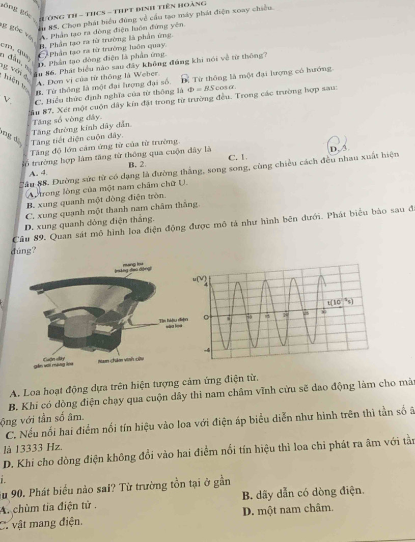 gông góc LườNG TH - THCS - THPT đINH TIêN HoàNg
Ấu 85. Chọn phát biểu đúng về cầu tạo máy phát điện xoay chiều.
g góc với
A. Phần tạo ra dòng điện luôn đứng yên.
B. Phần tạo ra từ trường là phần ứng.
Phần tạo ra từ trường luôn quay.
cm  qu n đầu, mẹ
D. Phần tạo dòng điện là phần ứng.
âu 86. Phát biểu nào sau đây không đúng khi nói về từ thông?
g v ới đ  hiện tr
A. Đơn vị của từ thông là Weber.
B. Từ thông là một đại lượng đại số.. Từ thông là một đại lượng có hướng.
V. C. Biểu thức định nghĩa của từ thông là Phi =BScos alpha .
ầu 87. Xét một cuộn dây kín đặt trong từ trường đều. Trong các trường hợp sau:
Tăng số vòng dây.
Tăng đường kính dây dẫn.
ng à Tăng tiết diện cuộn dây.
Tăng độ lớn cảm ứng từ của từ trường.
số trường hợp làm tăng từ thông qua cuộn dây là C. 1. D. 3.
B. 2.
Cầu 88. Đường sức từ có dạng là đường thắng, song song, cùng chiều cách đều nhau xuất hiện
A. 4,
Au trong lòng của một nam châm chữ U.
B. xung quanh một dòng điện tròn.
C. xung quạnh một thanh nam châm thắng.
D. xung quanh dòng điện thắng.
Câu 89. Quan sát mô hình loa điện động được mô tả như hình bên dưới. Phát biểu bào sau đã
đúng?
A. Loa hoạt động dựa trên hiện tượng cảm ứng điện từ.
B. Khi có dòng điện chạy qua cuộn dây thì nam châm vĩnh cửu sẽ dao động làm cho màn
ộng với tần số âm.
C. Nếu nối hai điểm nối tín hiệu vào loa với điện áp biểu diễn như hình trên thì tần số ã
là 13333 Hz.
D. Khi cho dòng điện không đổi vào hai điểm nổi tín hiệu thì loa chi phát ra âm với tần
i.
Âu 90. Phát biểu nào sai? Từ trường tồn tại ở gần
A. chùm tia điện tử . B. dãy dẫn có dòng điện.
C. vật mang điện. D. một nam châm.