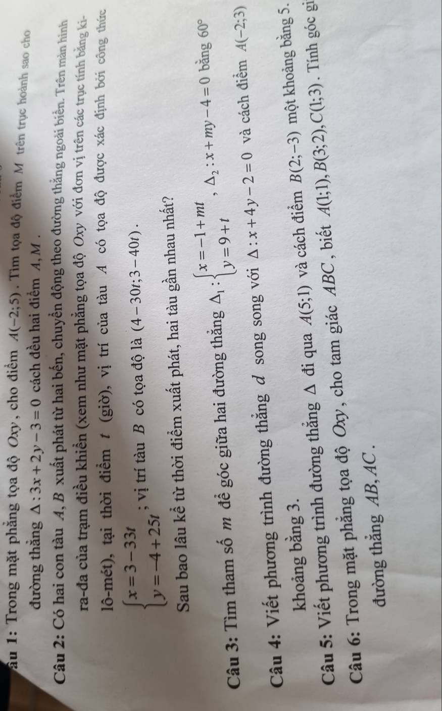 ấu 1: Trong mặt phẳng tọa độ Oxy, cho điểm A(-2;5). Tim tọa độ điểm M trên trục hoành sao cho
đường thắng △ :3x+2y-3=0 cách đều hai điểm A, M .
Câu 2: Có hai con tàu A, B xuất phát từ hai bến, chuyển động theo đường thắng ngoài biển. Trên mản hình
ra-đa của trạm điều khiền (xem như mặt phẳng tọa độ Oxy với đơn vị trên các trục tính bằng ki-
lô-mét), tại thời điểm t (giờ), vị trí của tàu A có tọa độ được xác định bởi công thức
beginarrayl x=3-33t y=-4+25tendarray.; vị trí tàu B có tọa độ là (4-30t;3-40t).
Sau bao lâu kể từ thời điểm xuất phát, hai tàu gần nhau nhất?
Câu 3: Tìm tham số m để góc giữa hai đường thẳng △ _1:beginarrayl x=-1+mt y=9+tendarray. ,△ _2:x+my-4=0 bǎng 60°
Câu 4: Viết phương trình đường thẳng đ song song với △ :x+4y-2=0 và cách điểm A(-2;3)
khoảng bằng 3.
Câu 5: Viết phương trình đường thắng △ di qua A(5;1) và cách điểm B(2;-3) một khoảng bằng 5.
Câu 6: Trong mặt phẳng tọa độ Oxy, cho tam giác ABC , biết A(1;1),B(3;2),C(1;3). Tính góc gi
đường thẳng AB, AC .