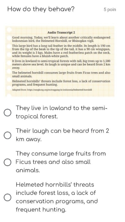 How do they behave? 5 poin 
Audio Transcript 2 
Good morning. Today, we'll learn about another critically endangered 
Indonesian bird, the Helmeted Hornbill, or Rhinoplax vigil. 
This large bird has a long tail feather in the middle. Its length is 190 cm
from the tip of the beak to the tip of the tail, it has a 90 cm wingspan, 
and its weight is 3 kgs. Males have a red featherless patch on the neck, 
while females have a bluish-white patch. 
It lives in lowland to semi-tropical forests with tall, big trees up to 1,500
meters above sea level. Its laugh is unique and can be heard from 2 km
away. 
The helmeted hornbill consumes large fruits from Ficus trees and also 
small animals. 
Helmeted hornbills' threats include forest loss, a lack of conservation 
programs, and frequent hunting. 
Adapted from: https://rangkong.org/en/enggang-in-indonesia/helmeted-hornbill 
They live in lowland to the semi- 
tropical forest. 
Their laugh can be heard from 2
km away. 
They consume large fruits from 
Ficus trees and also small 
animals. 
Helmeted hornbills' threats 
include forest loss, a lack of 
conservation programs, and 
frequent hunting.