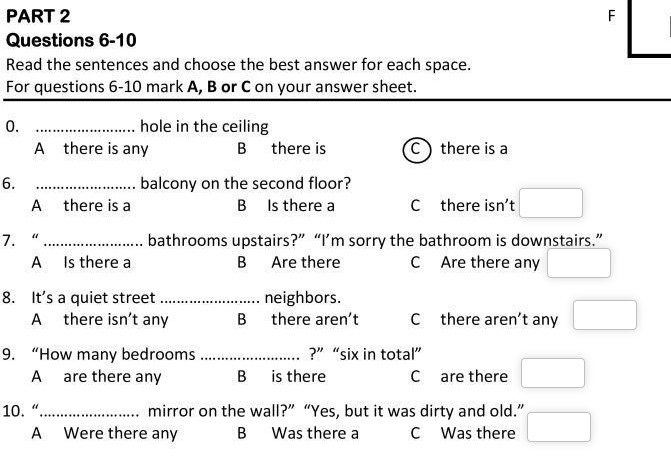 Read the sentences and choose the best answer for each space.
For questions 6-10 mark A, B or C on your answer sheet.
0. _hole in the ceiling
A there is any B there is C ) there is a
6. _balcony on the second floor?
A there is a B Is there a C there isn't □ 
7. “_ bathrooms upstairs?” “I’m sorry the bathroom is downstairs.”
A Is there a B Are there C Are there any □
8. It's a quiet street _neighbors.
A there isn’t any B there aren't C there aren't any □ 
9. “How many bedrooms _?” “six in total”
A are there any B is there C are there □ 
10. “_ mirror on the wall?” “Yes, but it was dirty and old.” □
A Were there any B Was there a C Was there