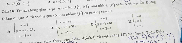 A. H(9;-2;4). B. H(-2;0;-1). 
Câu 16. Trong không gian Oxyz , cho điểm A(1;-1;3) , mặt phẳng (P) chứa A và trục Or. Đường
thẳng đi qua A và vuông góc với mặt phẳng (P) có phương trình là
D.
A. beginarrayl x=1 y=-1+3t. z=3+tendarray. B. beginarrayl x=1+t y=-1+3t. z=3+tendarray. C. beginarrayl x=1 y=-1+3t. z=3-tendarray. beginarrayl x=0 y=3t. z=tendarray.
4
không gian Oryz , cho điểm A(3;5;0) và mặt phẳng (P) :2x+3y-z-7=0 Điểm