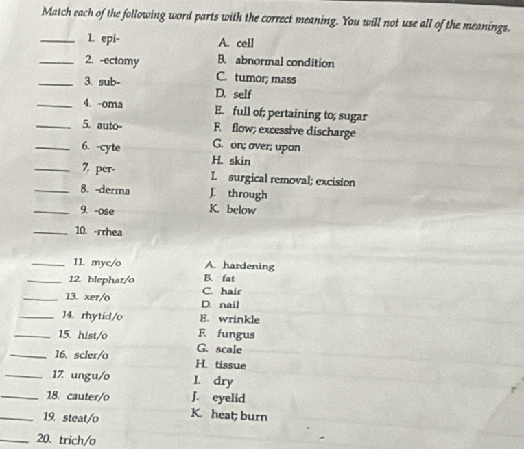 Match each of the following word parts with the correct meaning. You will not use all of the meanings.
_1. epi- A. cell
_2. -ectomy
B. abnormal condition
_3. sub-
C. tumor; mass
D. self
_4. -oma E. full of; pertaining to; sugar
_5. auto- F. flow; excessive discharge
G. on; over; upon
_6. -cyte H. skin
_7. per- L surgical removal; excision
_8. -derma J. through
_9. -ose
K. below
_10. -rrhea
_11. myc/o A. hardening
_12. blephar/o B. fat
C. hair
_13. xer/o D. nail
_14. rhytid/o E. wrinkle
_15. hist/o F fungus
G. scale
_16. scler/o H. tissue
_17 ungu/o L dry
_18. cauter/o J. eyelid
_19. steat/o
K. heat; burn
_20. trich/o