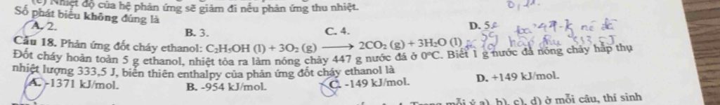 huệt độ của hệ phản ứng sẽ giảm đi nếu phản ứng thu nhiệt.
Số phát biểu không đúng là
A. 2. B. 3. C. 4. D. 5
Cầu 18. Phản ứng đốt cháy ethanol: C_2H_5OH(l)+3O_2(g)- 2CO_2(g)+3H_2O(l)
Đốt cháy hoàn toàn 5 g ethanol, nhiệt tỏa ra làm nóng chảy 447 g nước đá ở 0°C. Biết 1 g nước đá nóng chảy hấp thụ
nhiệt lượng 333,5 J, biển thiên enthalpy của phản ứng đốt cháy ethanol là
A. -1371 kJ/mol. B. -954 kJ/mol. C. -149 kJ/mol. D. +149 kJ/mol.
(i ý a), h), c), d) ở mỗi câu, thí sinh