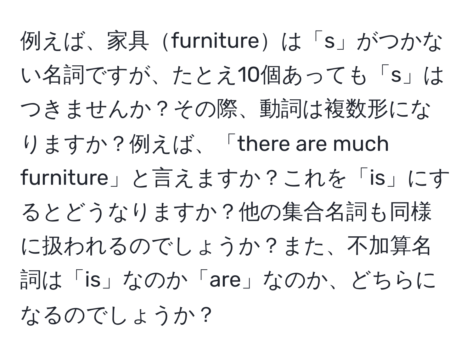 例えば、家具furnitureは「s」がつかない名詞ですが、たとえ10個あっても「s」はつきませんか？その際、動詞は複数形になりますか？例えば、「there are much furniture」と言えますか？これを「is」にするとどうなりますか？他の集合名詞も同様に扱われるのでしょうか？また、不加算名詞は「is」なのか「are」なのか、どちらになるのでしょうか？